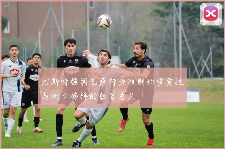 尤斯特强调巴萨行为准则的重要性与树立榜样的教育意义