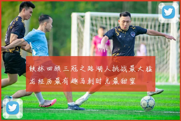 铁林回顾三冠之路湖人挑战最大猛龙经历最有趣马刺时光最甜蜜