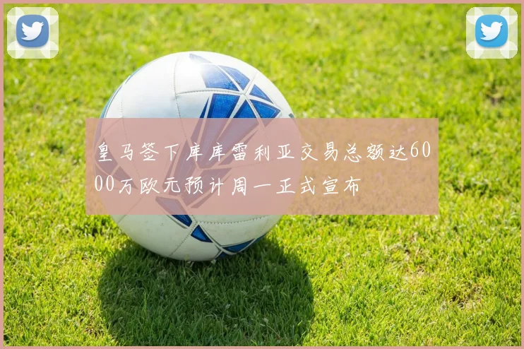皇马签下库库雷利亚交易总额达6000万欧元预计周一正式宣布