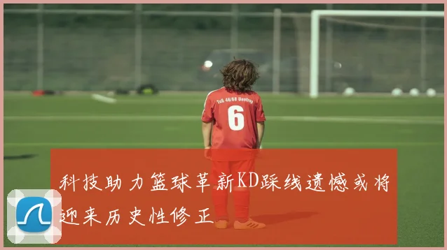科技助力篮球革新KD踩线遗憾或将迎来历史性修正