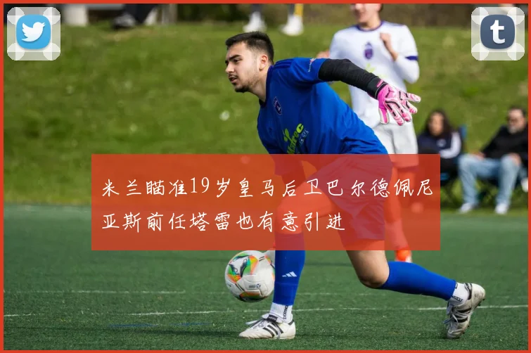 米兰瞄准19岁皇马后卫巴尔德佩尼亚斯前任塔雷也有意引进