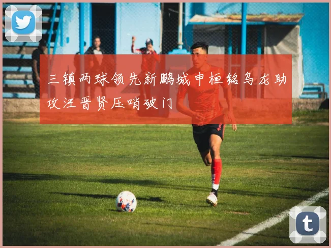 三镇两球领先新鹏城申桓铭乌龙助攻汪晋贤压哨破门
