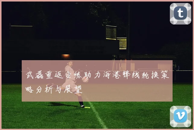武磊重返合练助力海港锋线轮换策略分析与展望