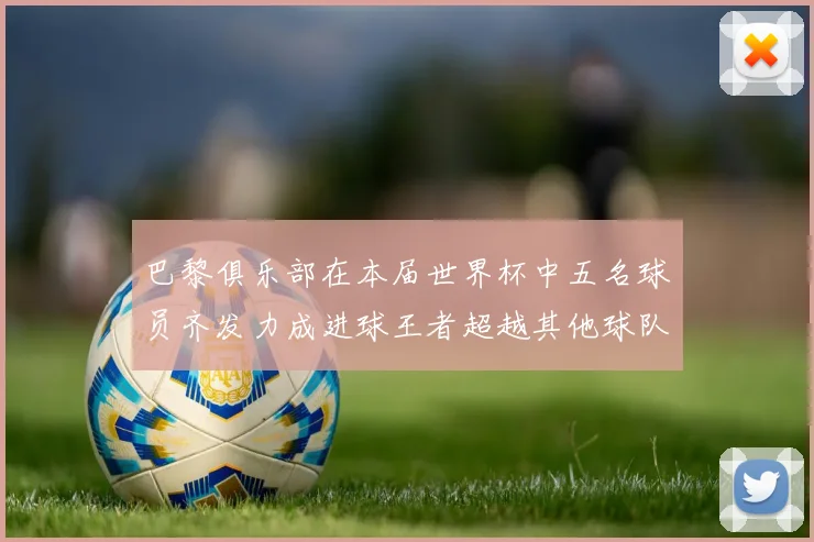 巴黎俱乐部在本届世界杯中五名球员齐发力成进球王者超越其他球队