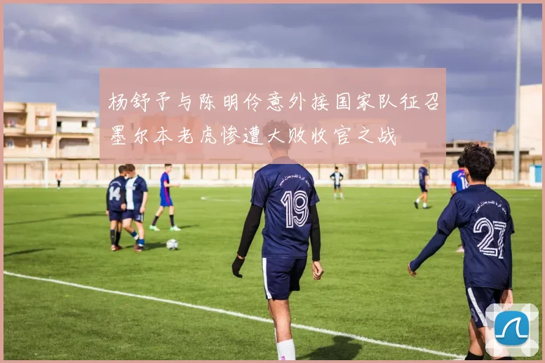 杨舒予与陈明伶意外接国家队征召墨尔本老虎惨遭大败收官之战