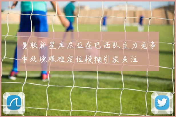 曼联新星库尼亚在巴西队主力竞争中处境艰难定位模糊引发关注