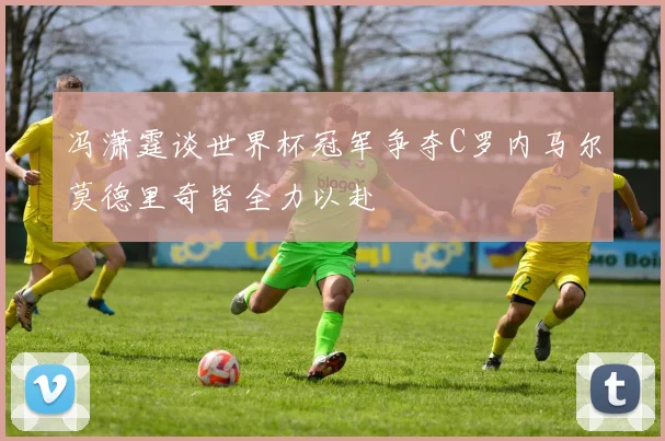 冯潇霆谈世界杯冠军争夺C罗内马尔莫德里奇皆全力以赴