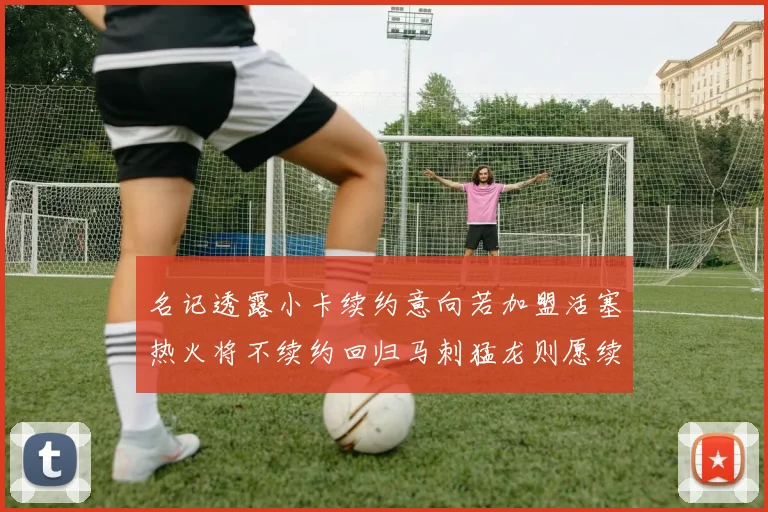 名记透露小卡续约意向若加盟活塞热火将不续约回归马刺猛龙则愿续约
